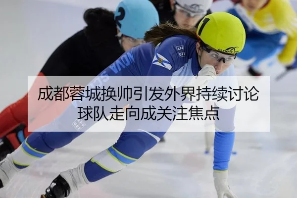 成都蓉城换帅引发外界持续讨论 球队走向成关注焦点